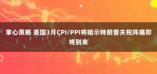 掌心策略 美国3月CPI/PPI将暗示特朗普关税阵痛即将到来