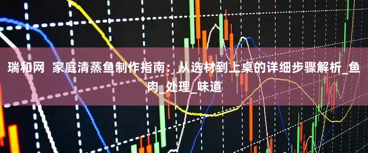 瑞和网  家庭清蒸鱼制作指南：从选材到上桌的详细步骤解析_鱼肉_处理_味道