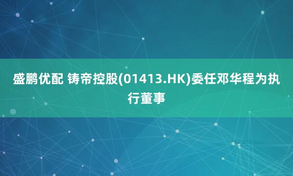 盛鹏优配 铸帝控股(01413.HK)委任邓华程为执行董事