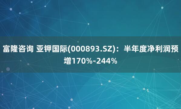 富隆咨询 亚钾国际(000893.SZ)：半年度净利润预增170%-244%