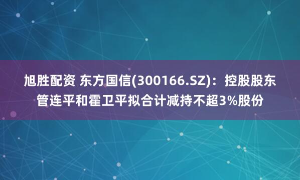 旭胜配资 东方国信(300166.SZ)：控股股东管连平和霍卫平拟合计减持不超3%股份