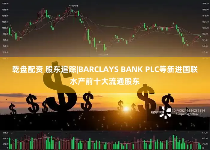 乾盘配资 股东追踪|BARCLAYS BANK PLC等新进国联水产前十大流通股东