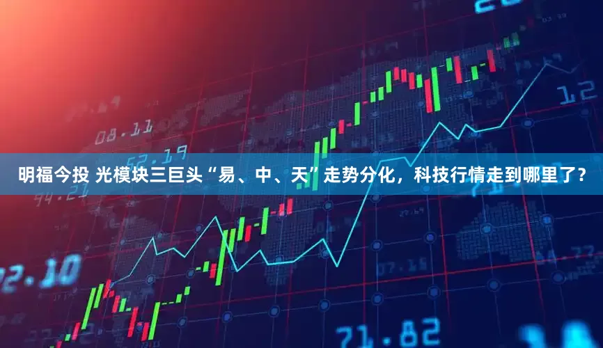 明福今投 光模块三巨头“易、中、天”走势分化，科技行情走到哪里了？
