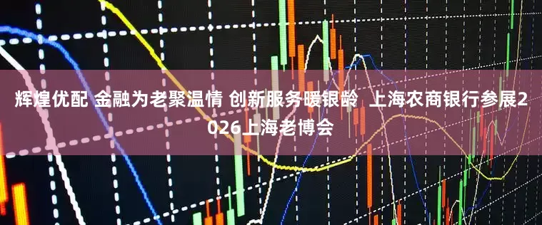 辉煌优配 金融为老聚温情 创新服务暖银龄  上海农商银行参展2026上海老博会